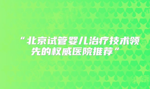 “北京试管婴儿治疗技术领先的权威医院推荐”