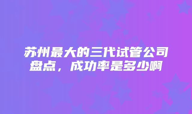 苏州最大的三代试管公司盘点,成功率是多少啊