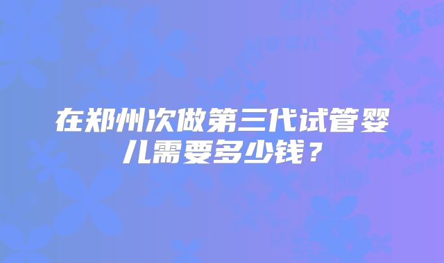 在郑州次做第三代试管婴儿需要多少钱?