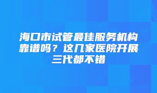 海口市试管最佳服务机构靠谱吗？这几家医院开展三代都不错