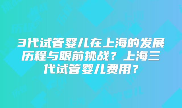 3代试管婴儿在上海的发展历程与眼前挑战?上海三代试管婴儿费用?