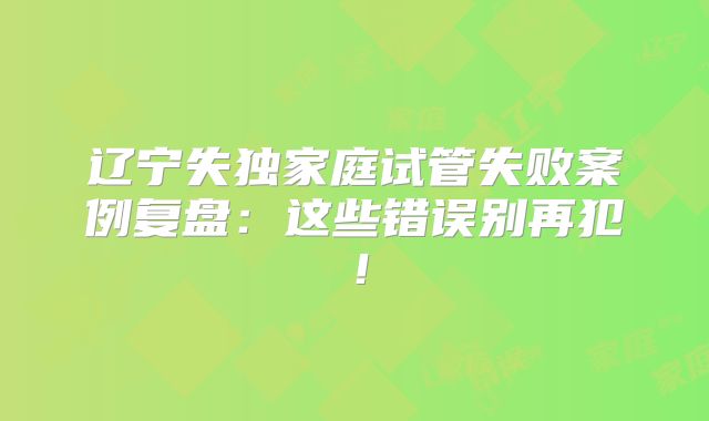 辽宁失独家庭试管失败案例复盘：这些错误别再犯！
