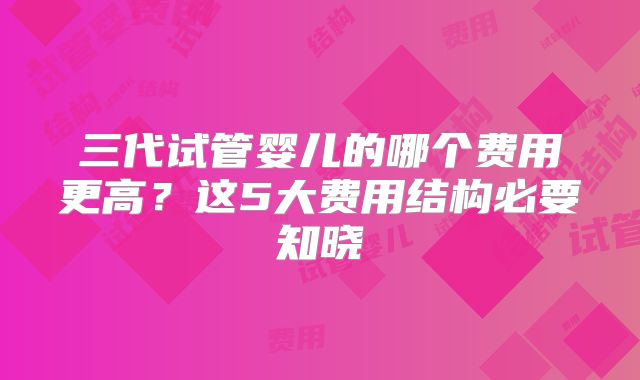 三代试管婴儿的哪个费用更高?这5大费用结构必要知晓