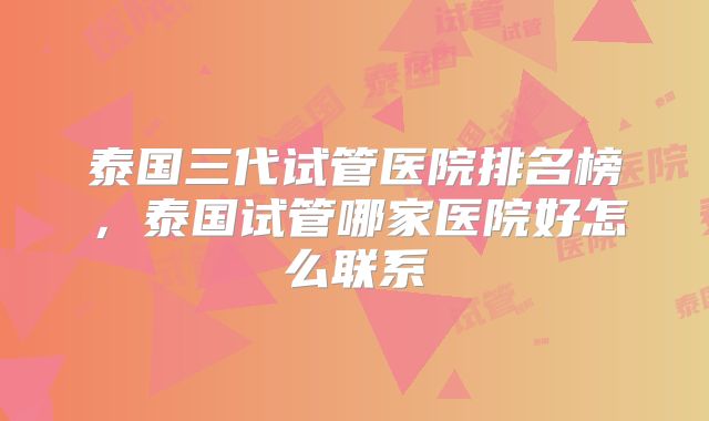 泰国三代试管医院排名榜，泰国试管哪家医院好怎么联系