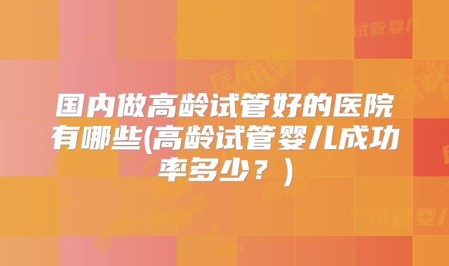 国内做高龄试管好的医院有哪些(高龄试管婴儿成功率多少?)
