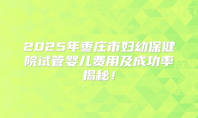 2025年枣庄市妇幼保健院试管婴儿费用及成功率揭秘！