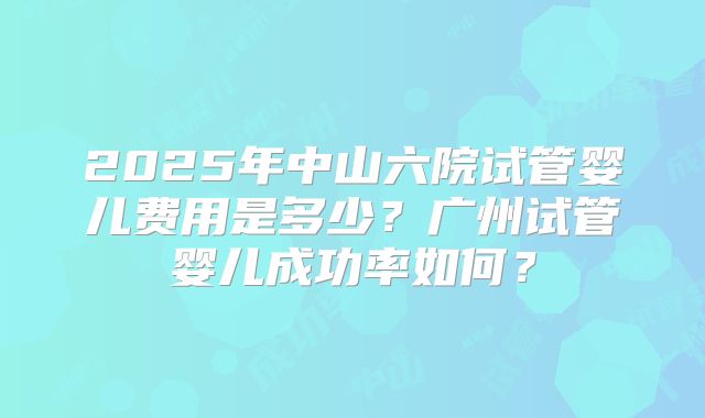 2025年中山六院试管婴儿费用是多少？广州试管婴儿成功率如何？