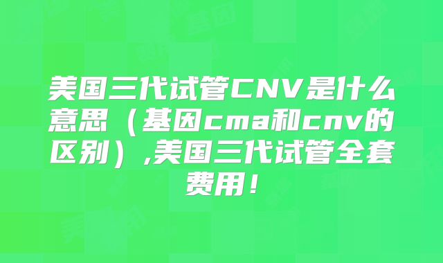美国三代试管CNV是什么意思（基因cma和cnv的区别）,美国三代试管全套费用！