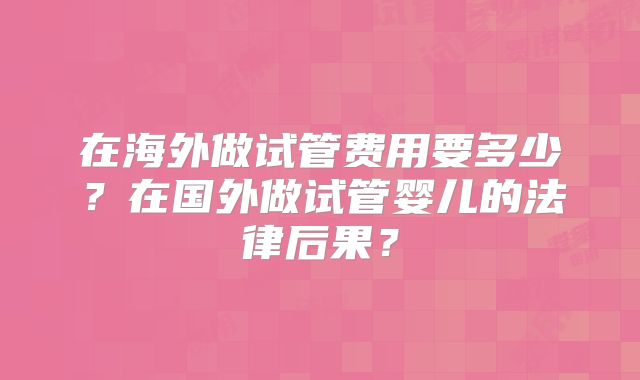 在海外做试管费用要多少？在国外做试管婴儿的法律后果？