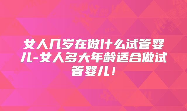 女人几岁在做什么试管婴儿-女人多大年龄适合做试管婴儿！