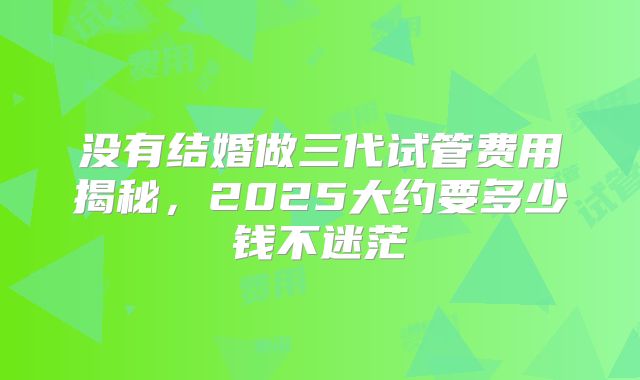 没有结婚做三代试管费用揭秘,2025大约要多少钱不迷茫