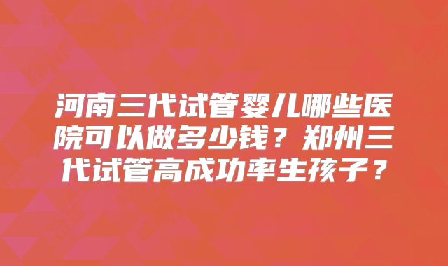 河南三代试管婴儿哪些医院可以做多少钱？郑州三代试管高成功率生孩子？