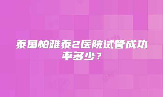 泰国帕雅泰2医院试管成功率多少？