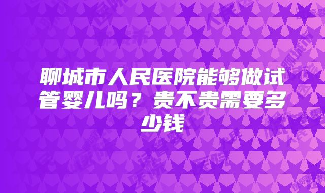聊城市人民医院能够做试管婴儿吗?贵不贵需要多少钱