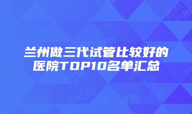 兰州做三代试管比较好的医院TOP10名单汇总