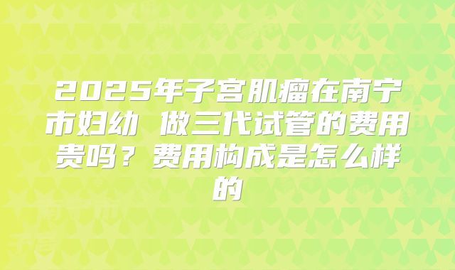 2025年子宫肌瘤在南宁市妇幼 做三代试管的费用贵吗?费用构成是怎么样的