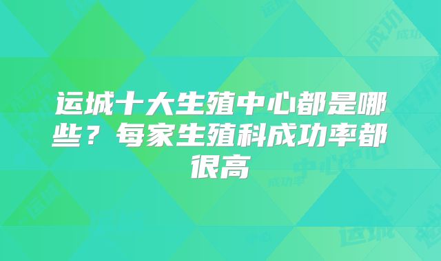 运城十大生殖中心都是哪些？每家生殖科成功率都很高