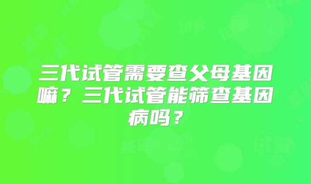 三代试管需要查父母基因嘛?三代试管能筛查基因病吗?
