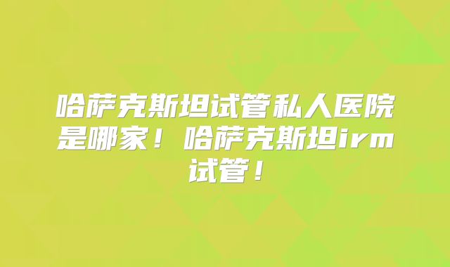 哈萨克斯坦试管私人医院是哪家！哈萨克斯坦irm试管！