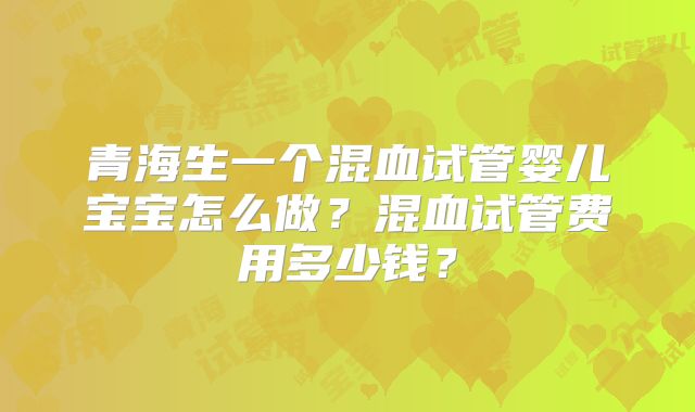 青海生一个混血试管婴儿宝宝怎么做?混血试管费用多少钱?