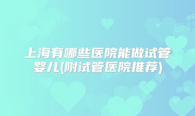 上海有哪些医院能做试管婴儿(附试管医院推荐)