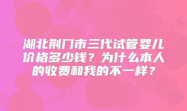 湖北荆门市三代试管婴儿价格多少钱?为什么本人的收费和我的不一样?