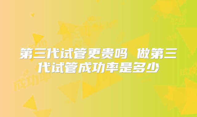 第三代试管更贵吗 做第三代试管成功率是多少