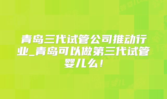 青岛三代试管公司推动行业_青岛可以做第三代试管婴儿么！