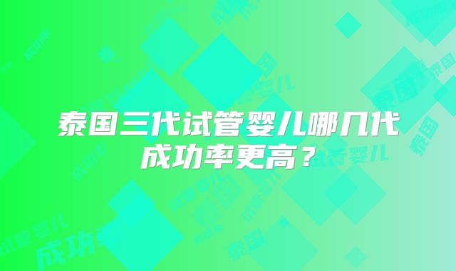 泰国三代试管婴儿哪几代成功率更高？