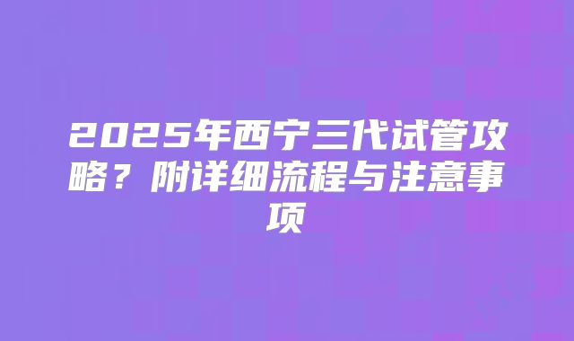 2025年西宁三代试管攻略？附详细流程与注意事项
