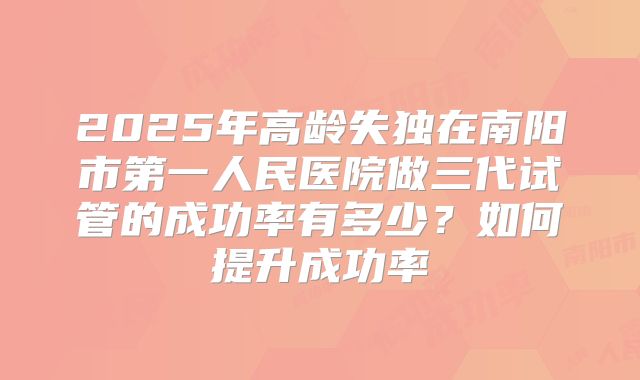 2025年高龄失独在南阳市第一人民医院做三代试管的成功率有多少?如何提升成功率