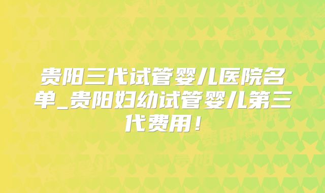 贵阳三代试管婴儿医院名单_贵阳妇幼试管婴儿第三代费用！