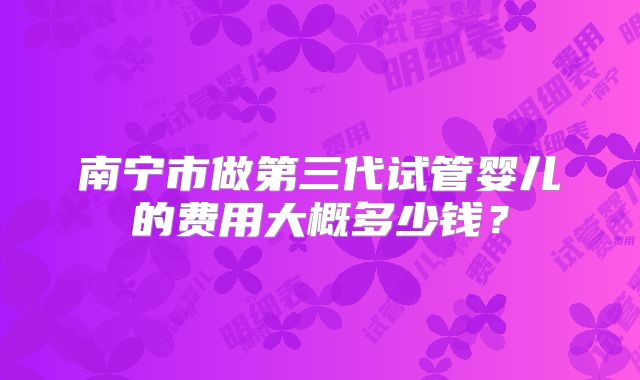 南宁市做第三代试管婴儿的费用大概多少钱？