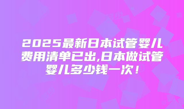 2025最新日本试管婴儿费用清单已出,日本做试管婴儿多少钱一次！