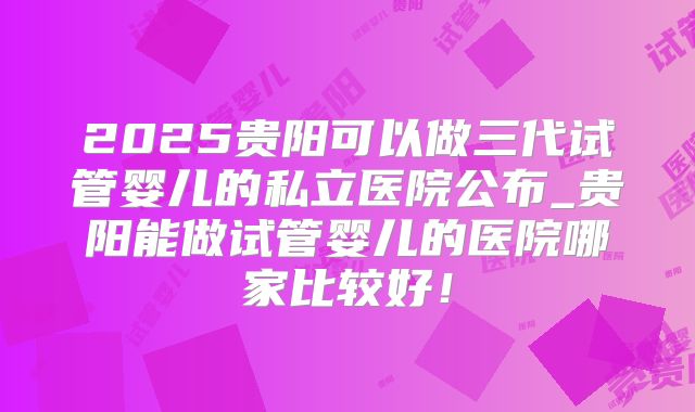 2025贵阳可以做三代试管婴儿的私立医院公布_贵阳能做试管婴儿的医院哪家比较好!