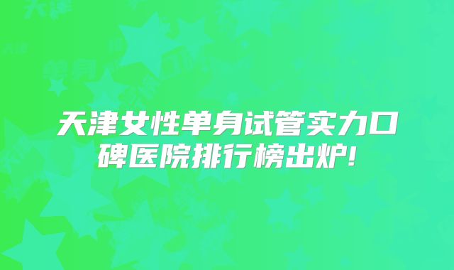 天津女性单身试管实力口碑医院排行榜出炉!