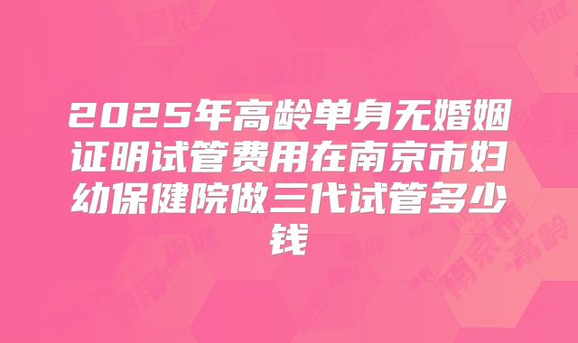 2025年高龄单身无婚姻证明试管费用在南京市妇幼保健院做三代试管多少钱
