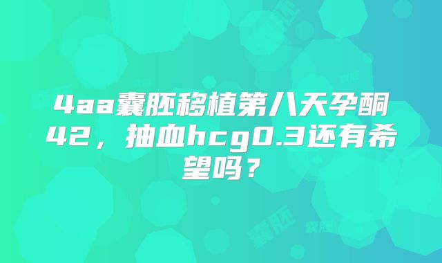 4aa囊胚移植第八天孕酮42,抽血hcg0.3还有希望吗?