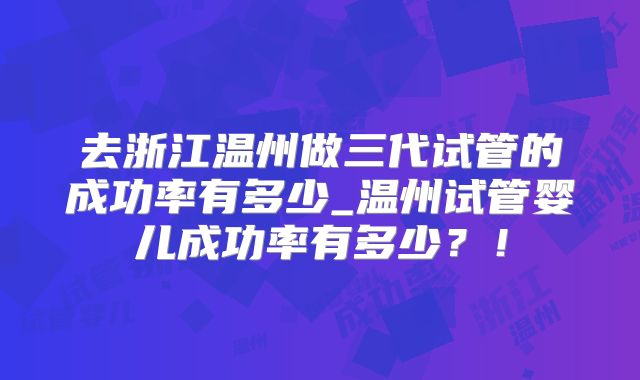 去浙江温州做三代试管的成功率有多少_温州试管婴儿成功率有多少?!