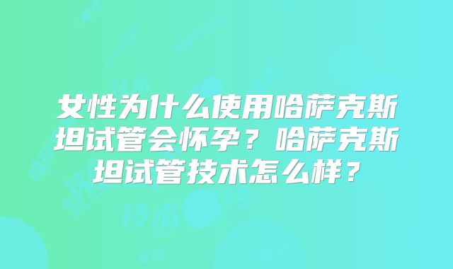 女性为什么使用哈萨克斯坦试管会怀孕？哈萨克斯坦试管技术怎么样？