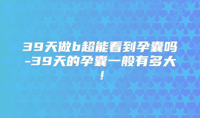 39天做b超能看到孕囊吗-39天的孕囊一般有多大！