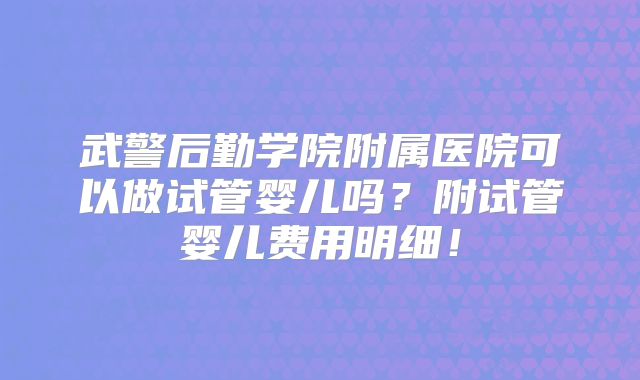 武警后勤学院附属医院可以做试管婴儿吗？附试管婴儿费用明细！