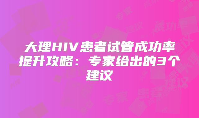 大理HIV患者试管成功率提升攻略：专家给出的3个建议