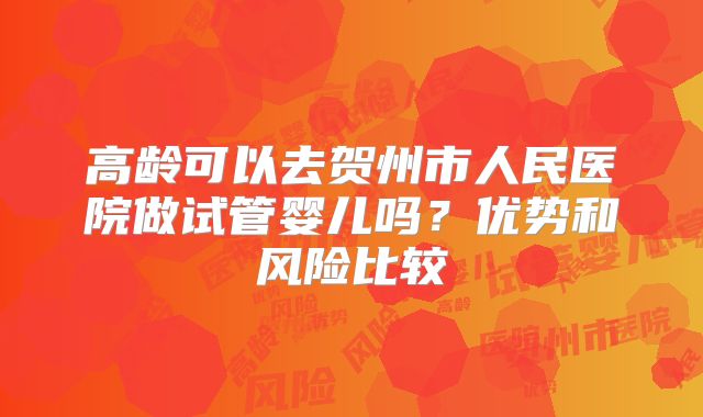 高龄可以去贺州市人民医院做试管婴儿吗?优势和风险比较
