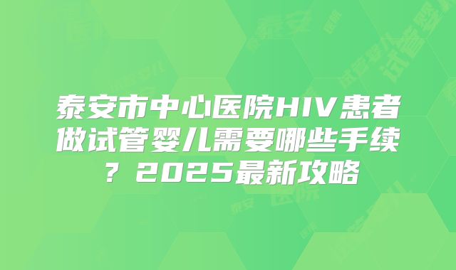 泰安市中心医院HIV患者做试管婴儿需要哪些手续?2025最新攻略