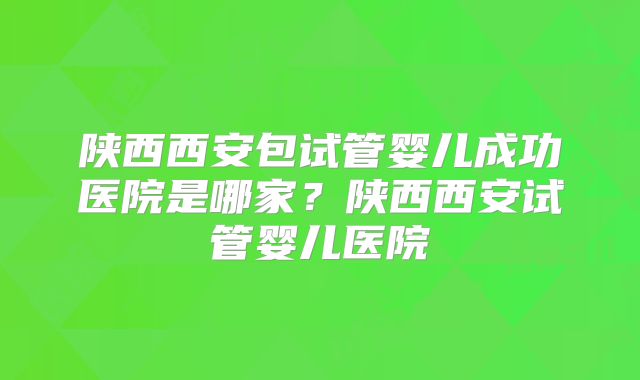 陕西西安包试管婴儿成功医院是哪家？陕西西安试管婴儿医院