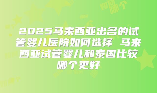 2025马来西亚出名的试管婴儿医院如何选择 马来西亚试管婴儿和泰国比较哪个更好