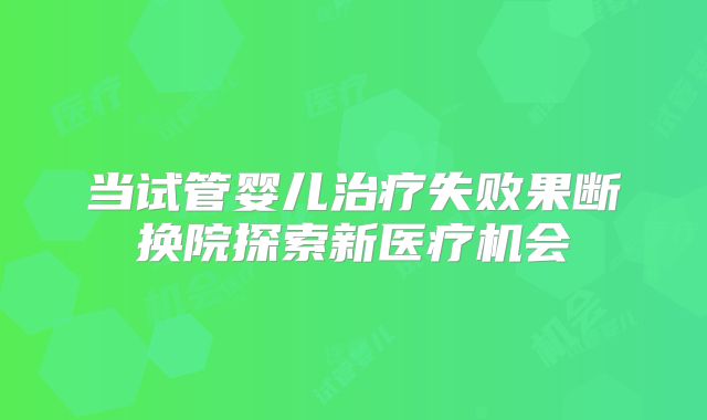 当试管婴儿治疗失败果断换院探索新医疗机会