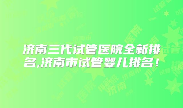 济南三代试管医院全新排名,济南市试管婴儿排名！