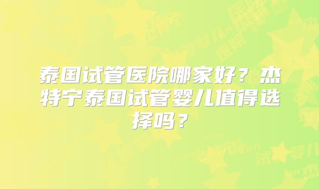 泰国试管医院哪家好？杰特宁泰国试管婴儿值得选择吗？